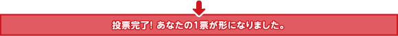 投票完了！ あなたの１票が形になりました。